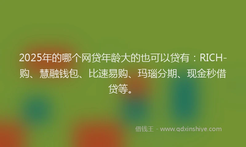 2025年的哪个网贷年龄大的也可以贷有：RICH-购、慧融钱包、比速易购、玛瑙分期、现金秒借贷等。