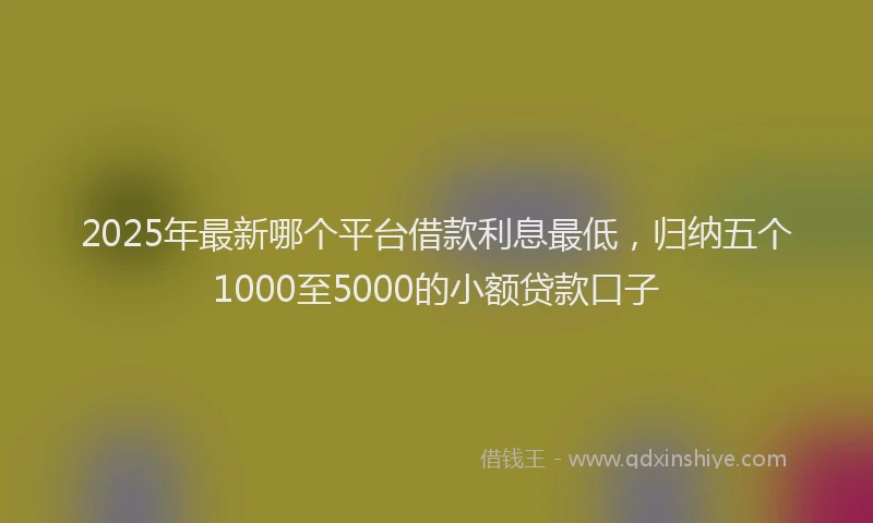 2025年最新哪个平台借款利息最低，归纳五个1000至5000的小额贷款口子