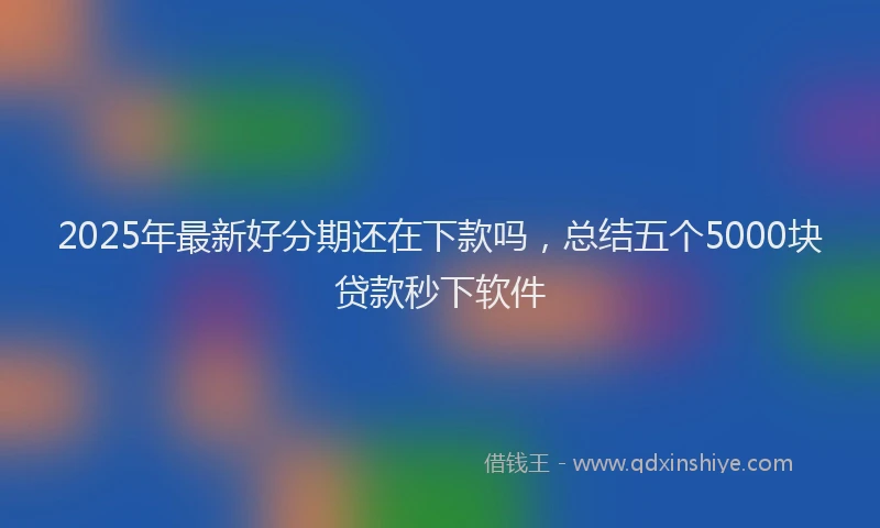 2025年最新好分期还在下款吗，总结五个5000块贷款秒下软件