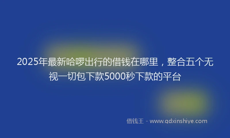 2025年最新哈啰出行的借钱在哪里，整合五个无视一切包下款5000秒下款的平台