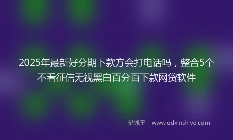 2025年最新好分期下款方会打电话吗，整合5个不看征信无视黑白百分百下款网贷软件