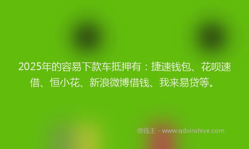 2025年的容易下款车抵押有：捷速钱包、花呗速借、恒小花、新浪微博借钱、我来易贷等。