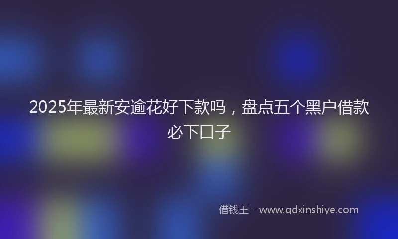 2025年最新安逾花好下款吗，盘点五个黑户借款必下口子