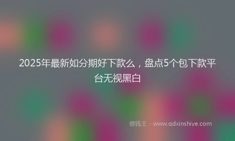 2025年最新如分期好下款么，盘点5个包下款平台无视黑白
