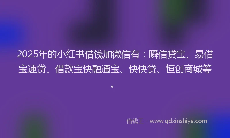 2025年的小红书借钱加微信有：瞬信贷宝、易借宝速贷、借款宝快融通宝、快快贷、恒创商城等。
