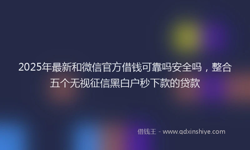 2025年最新和微信官方借钱可靠吗安全吗，整合五个无视征信黑白户秒下款的贷款