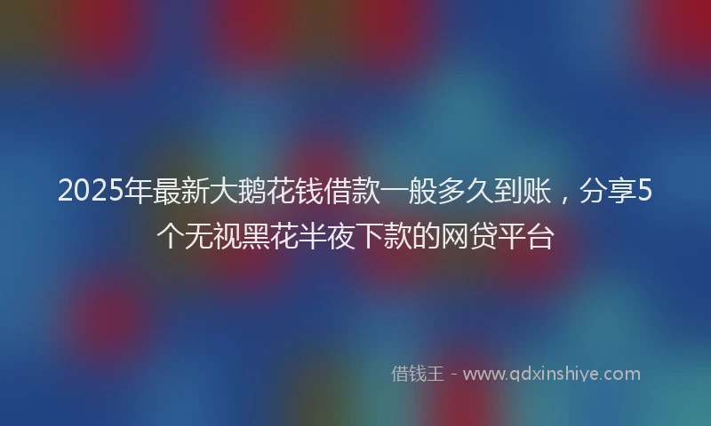 2025年最新大鹅花钱借款一般多久到账，分享5个无视黑花半夜下款的网贷平台