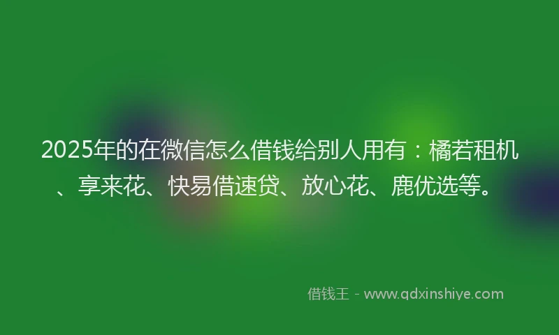 2025年的在微信怎么借钱给别人用有：橘若租机、享来花、快易借速贷、放心花、鹿优选等。
