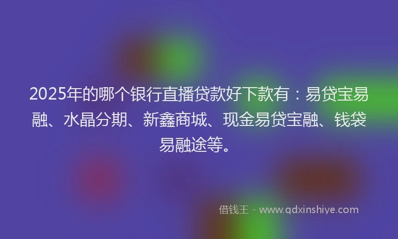 2025年的哪个银行直播贷款好下款有：易贷宝易融、水晶分期、新鑫商城、现金易贷宝融、钱袋易融途等。
