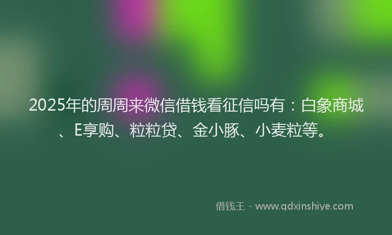 2025年的周周来微信借钱看征信吗有：白象商城、E享购、粒粒贷、金小豚、小麦粒等。