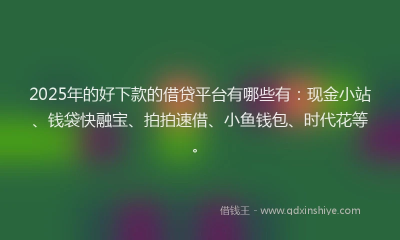 2025年的好下款的借贷平台有哪些有：现金小站、钱袋快融宝、拍拍速借、小鱼钱包、时代花等。