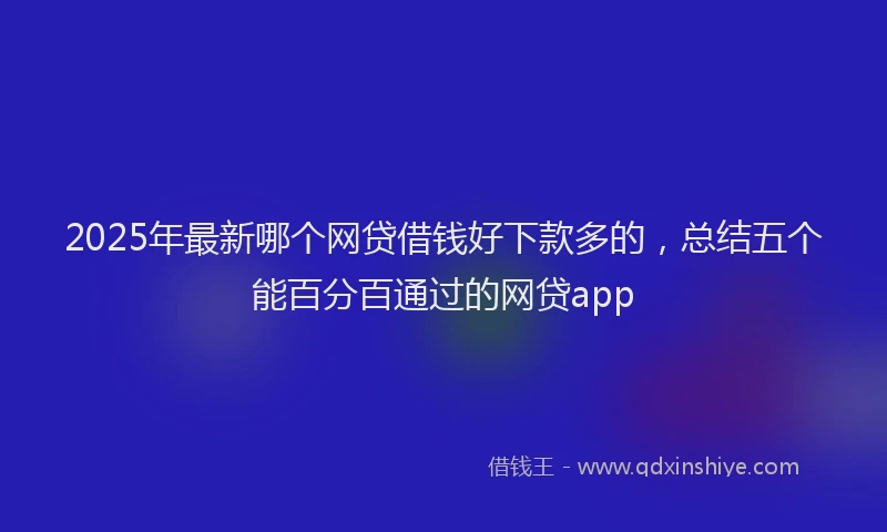 2025年最新哪个网贷借钱好下款多的，总结五个能百分百通过的网贷app