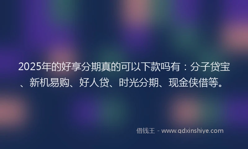 2025年的好享分期真的可以下款吗有：分子贷宝、新机易购、好人贷、时光分期、现金侠借等。