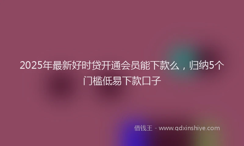 2025年最新好时贷开通会员能下款么，归纳5个门槛低易下款口子