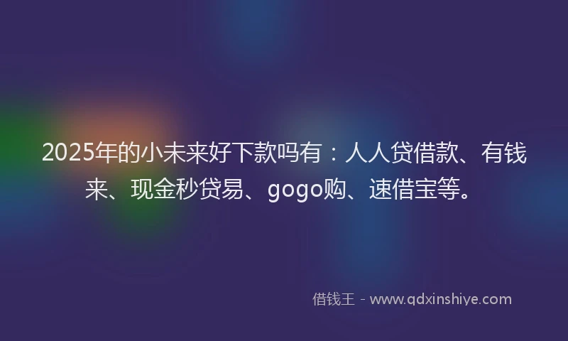 2025年的小未来好下款吗有：人人贷借款、有钱来、现金秒贷易、gogo购、速借宝等。