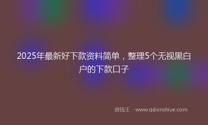 2025年最新好下款资料简单，整理5个无视黑白户的下款口子