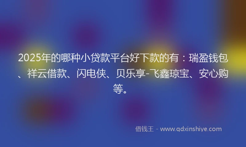 2025年的哪种小贷款平台好下款的有：瑞盈钱包、祥云借款、闪电侠、贝乐享-飞鑫琼宝、安心购等。