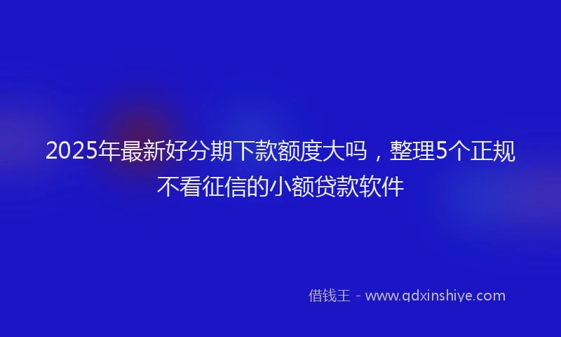 2025年最新好分期下款额度大吗，整理5个正规不看征信的小额贷款软件