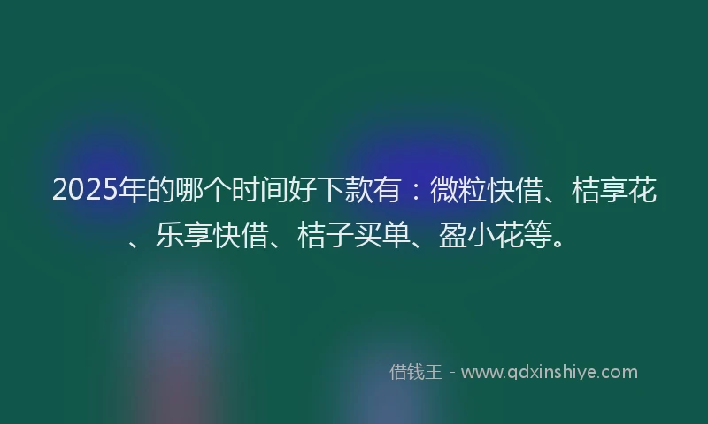 2025年的哪个时间好下款有：微粒快借、桔享花、乐享快借、桔子买单、盈小花等。