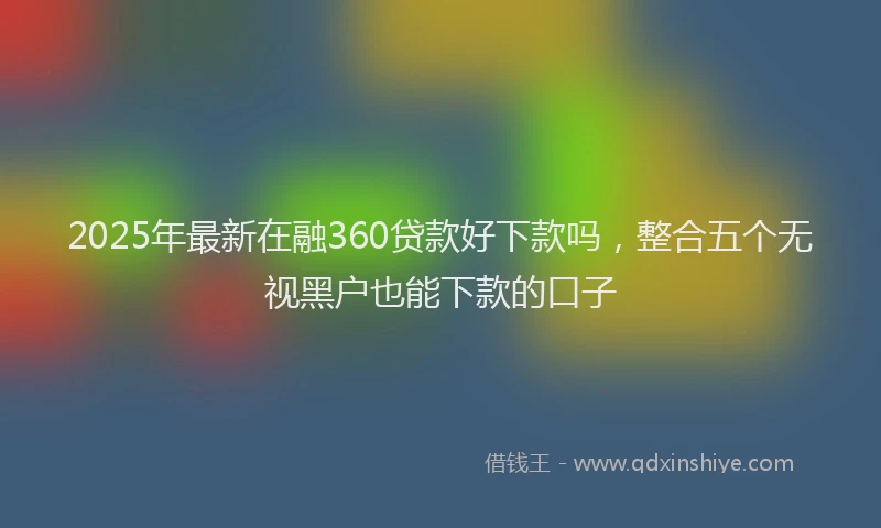2025年最新在融360贷款好下款吗，整合五个无视黑户也能下款的口子