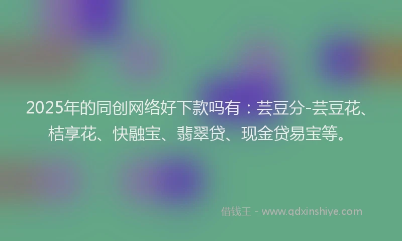2025年的同创网络好下款吗有：芸豆分-芸豆花、桔享花、快融宝、翡翠贷、现金贷易宝等。
