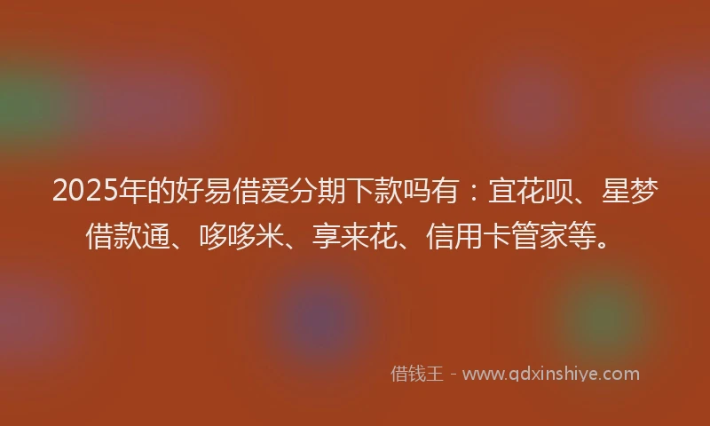 2025年的好易借爱分期下款吗有：宜花呗、星梦借款通、哆哆米、享来花、信用卡管家等。