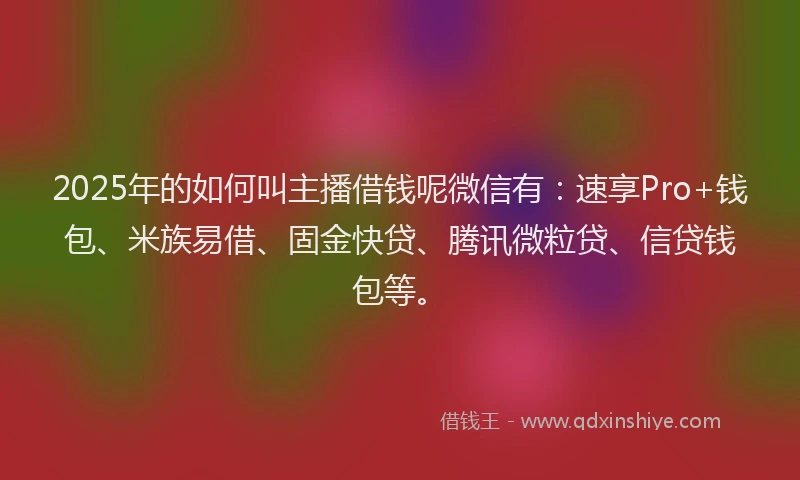 2025年的如何叫主播借钱呢微信有：速享Pro+钱包、米族易借、固金快贷、腾讯微粒贷、信贷钱包等。