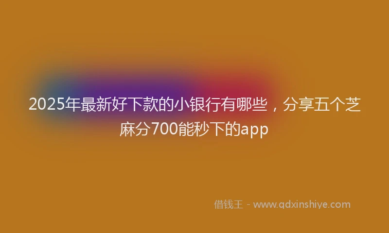2025年最新好下款的小银行有哪些，分享五个芝麻分700能秒下的app