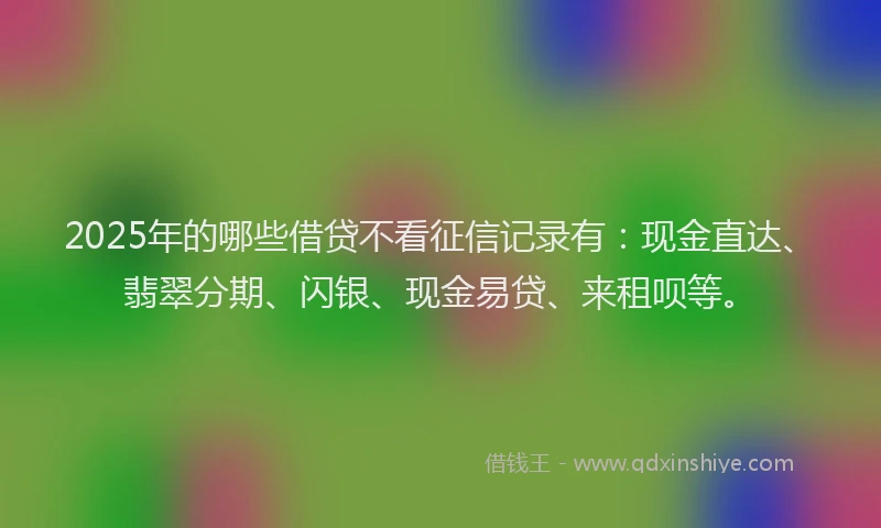 2025年的哪些借贷不看征信记录有：现金直达、翡翠分期、闪银、现金易贷、来租呗等。