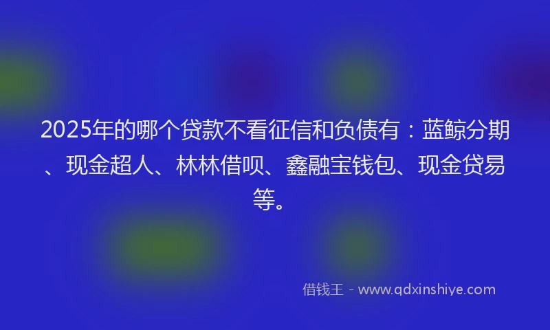 2025年的哪个贷款不看征信和负债有：蓝鲸分期、现金超人、林林借呗、鑫融宝钱包、现金贷易等。