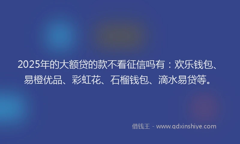 2025年的大额贷的款不看征信吗有：欢乐钱包、易橙优品、彩虹花、石榴钱包、滴水易贷等。