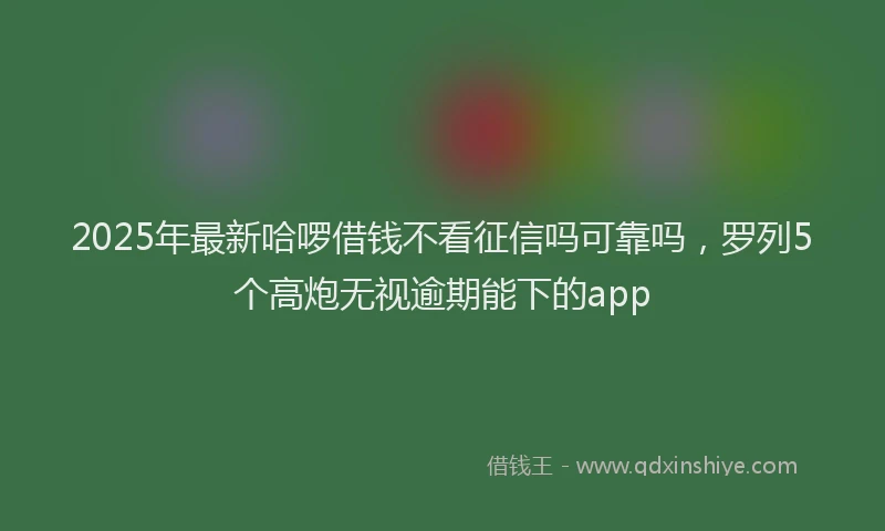 2025年最新哈啰借钱不看征信吗可靠吗，罗列5个高炮无视逾期能下的app