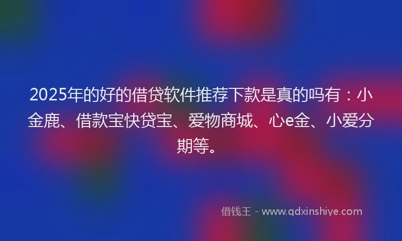 2025年的好的借贷软件推荐下款是真的吗有：小金鹿、借款宝快贷宝、爱物商城、心e金、小爱分期等。