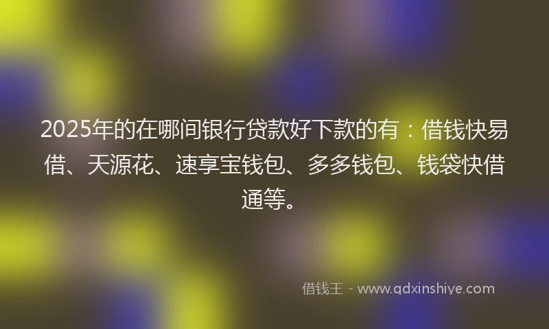2025年的在哪间银行贷款好下款的有：借钱快易借、天源花、速享宝钱包、多多钱包、钱袋快借通等。