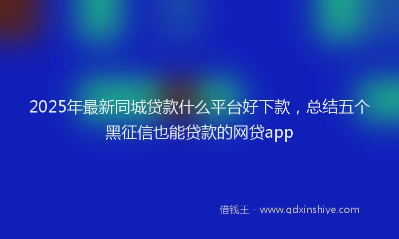 2025年最新同城贷款什么平台好下款，总结五个黑征信也能贷款的网贷app