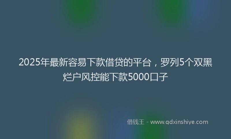 2025年最新容易下款借贷的平台，罗列5个双黑烂户风控能下款5000口子