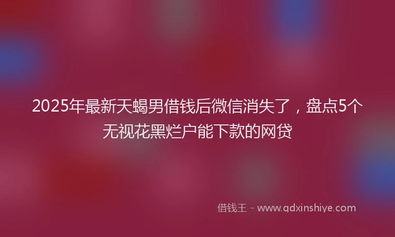 2025年最新天蝎男借钱后微信消失了，盘点5个无视花黑烂户能下款的网贷