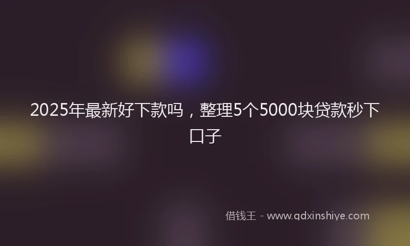 2025年最新好下款吗，整理5个5000块贷款秒下口子