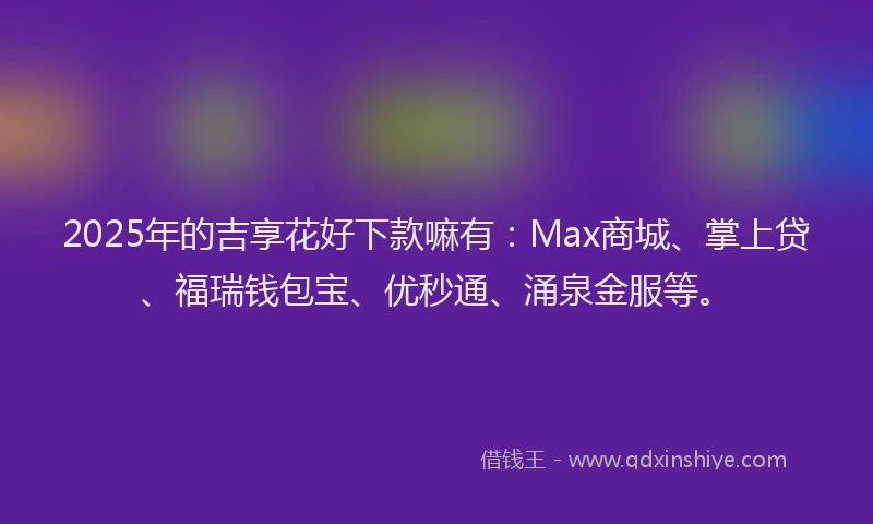 2025年的吉享花好下款嘛有：Max商城、掌上贷、福瑞钱包宝、优秒通、涌泉金服等。