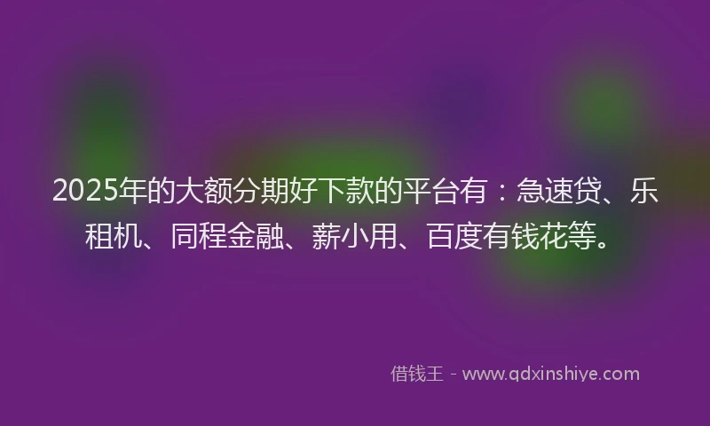 2025年的大额分期好下款的平台有：急速贷、乐租机、同程金融、薪小用、百度有钱花等。