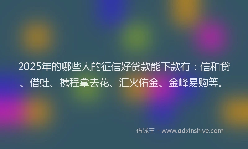 2025年的哪些人的征信好贷款能下款有：信和贷、借蛙、携程拿去花、汇火佑金、金峰易购等。