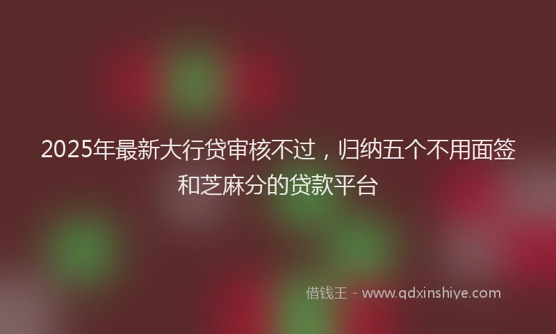 2025年最新大行贷审核不过，归纳五个不用面签和芝麻分的贷款平台