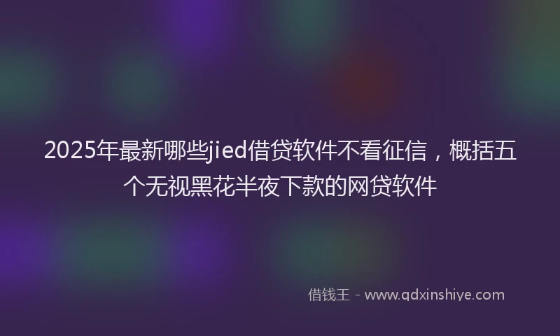 2025年最新哪些jied借贷软件不看征信，概括五个无视黑花半夜下款的网贷软件