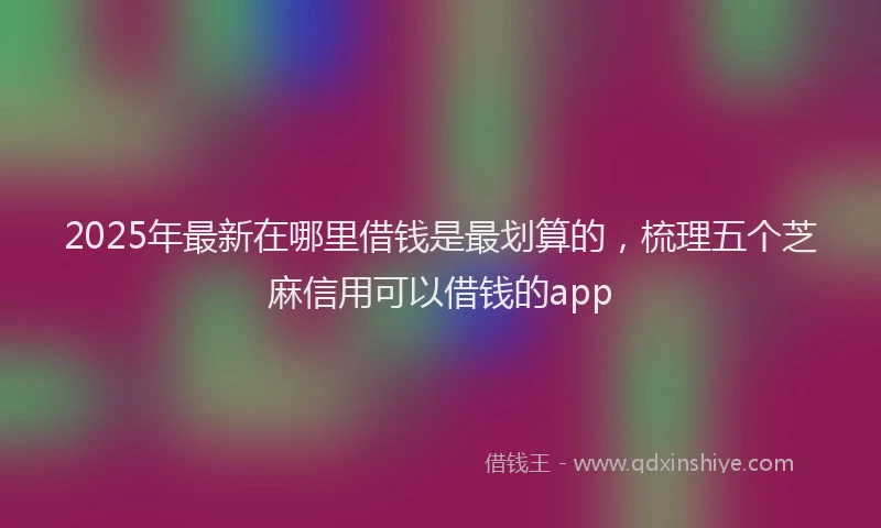 2025年最新在哪里借钱是最划算的，梳理五个芝麻信用可以借钱的app