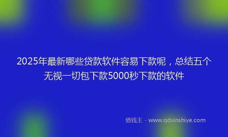2025年最新哪些贷款软件容易下款呢，总结五个无视一切包下款5000秒下款的软件