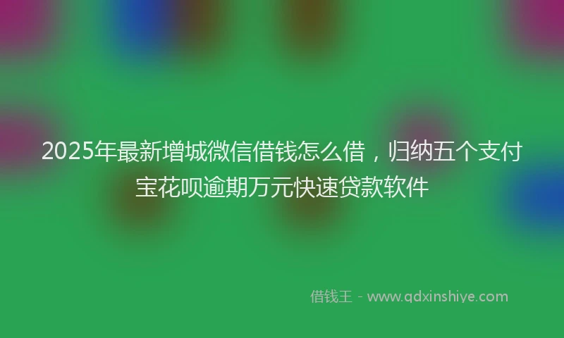 2025年最新增城微信借钱怎么借，归纳五个支付宝花呗逾期万元快速贷款软件