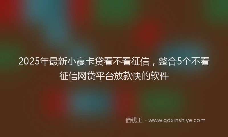 2025年最新小赢卡贷看不看征信，整合5个不看征信网贷平台放款快的软件