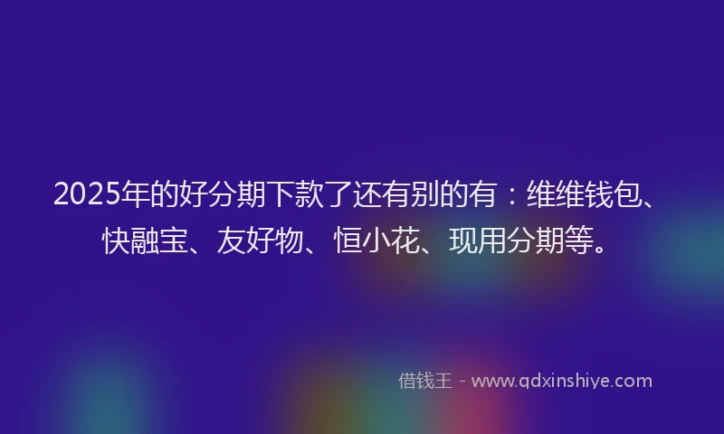 2025年的好分期下款了还有别的有：维维钱包、快融宝、友好物、恒小花、现用分期等。