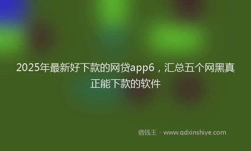 2025年最新好下款的网贷app6，汇总五个网黑真正能下款的软件