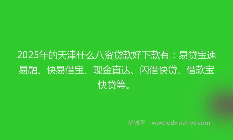 2025年的天津什么八资贷款好下款有：易贷宝速易融、快易借宝、现金直达、闪借快贷、借款宝快贷等。